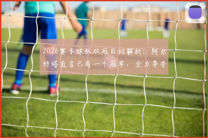 2026赛季球队双冠目标解析：阿尔特塔直言已有一个冠军，全力争夺下一个，主帅采访实录及战术展望