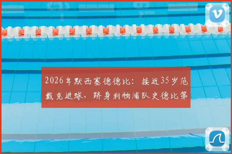 2026年默西塞德德比:接近35岁范戴克进球,跻身利物浦队史德比第二年长进球者榜单,附历年关键老将数据解析
