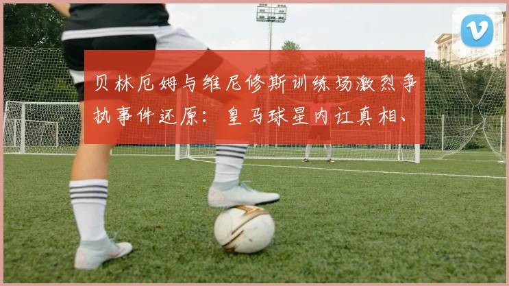 贝林厄姆与维尼修斯训练场激烈争执事件还原：皇马球星内讧真相、冲突视频及对2026赛季影响解读
