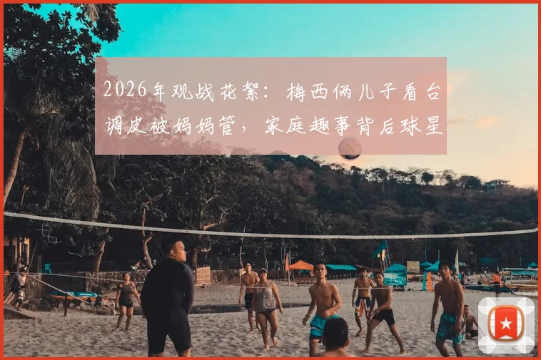 2026年观战花絮：梅西俩儿子看台调皮被妈妈管，家庭趣事背后球星育儿经引热议
