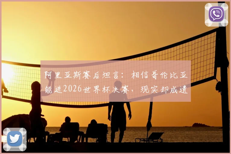 阿里亚斯赛后坦言:相信哥伦比亚能进2026世界杯决赛,现实却成遗憾告别