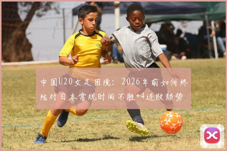中国U20女足困境:2026年前如何终结对日本常规时间不胜+4连败颓势?