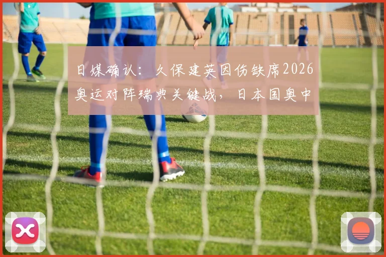 日媒确认:久保建英因伤缺席2026奥运对阵瑞典关键战,日本国奥中场面临重组