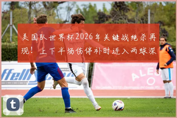美国队世界杯2026年关键战绝杀再现!上下半场伤停补时连入两球深度解读