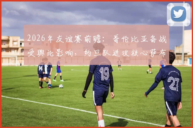 2026年友谊赛前瞻：哥伦比亚备战受舆论影响，约旦队进攻核心萨布拉因伤缺阵分析