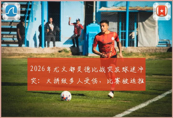 2026年尤文都灵德比战突发球迷冲突：火拼致多人受伤，比赛被迫推迟开球最新消息