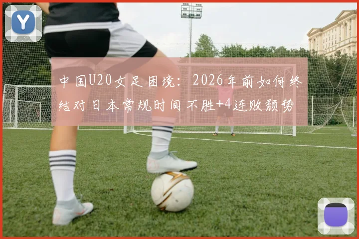 中国U20女足困境:2026年前如何终结对日本常规时间不胜+4连败颓势?