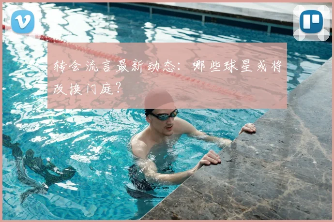 转会流言最新动态：哪些球星或将改换门庭？