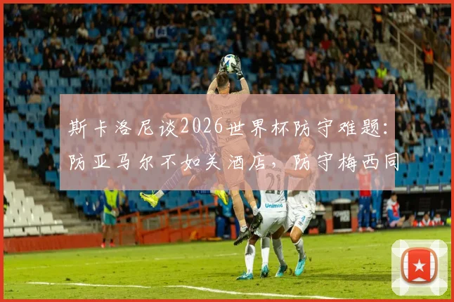 斯卡洛尼谈2026世界杯防守难题：防亚马尔不如关酒店，防守梅西同样无解？教练幽默言论引热议