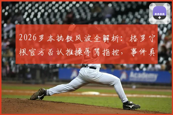 2026罗本执教风波全解析:格罗宁根官方否认推搡辱骂指控,事件真实过程与后续影响追踪