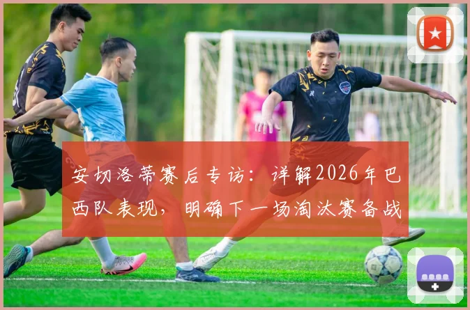 安切洛蒂赛后专访：详解2026年巴西队表现，明确下一场淘汰赛备战策略与调整方向