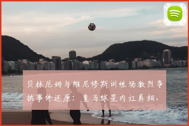 贝林厄姆与维尼修斯训练场激烈争执事件还原:皇马球星内讧真相、冲突视频及对2026赛季影响解读