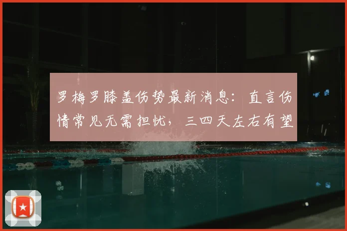 罗梅罗膝盖伤势最新消息:直言伤情常见无需担忧,三四天左右有望恢复,球员本人透露恢复时间表
