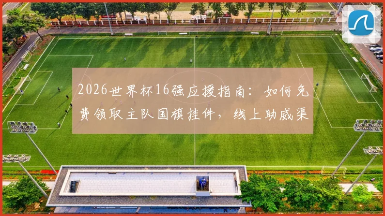 2026世界杯16强应援指南：如何免费领取主队国旗挂件，线上助威渠道一网打尽