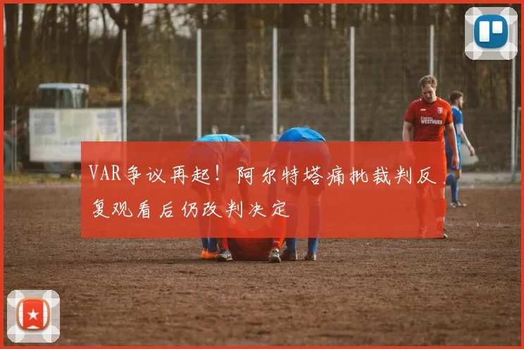 VAR争议再起！阿尔特塔痛批裁判反复观看后仍改判决定