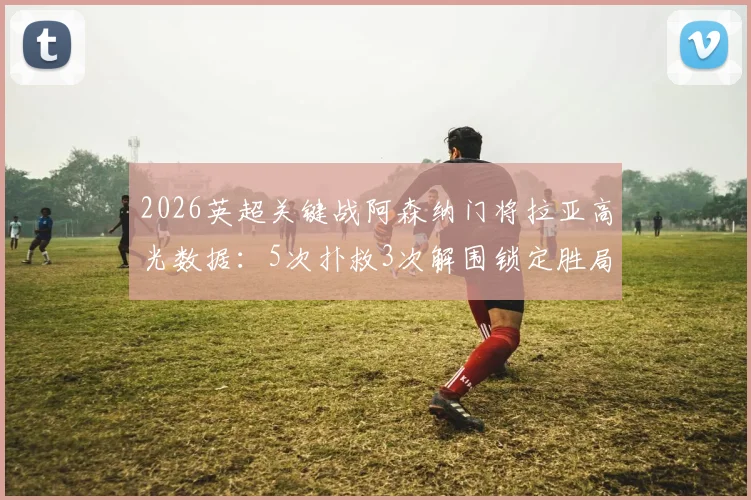 2026英超关键战阿森纳门将拉亚高光数据：5次扑救3次解围锁定胜局，当选最佳球员解析