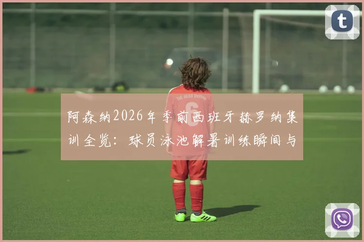 阿森纳2026年季前西班牙赫罗纳集训全览:球员泳池解暑训练瞬间与完整夏训日程安排解析