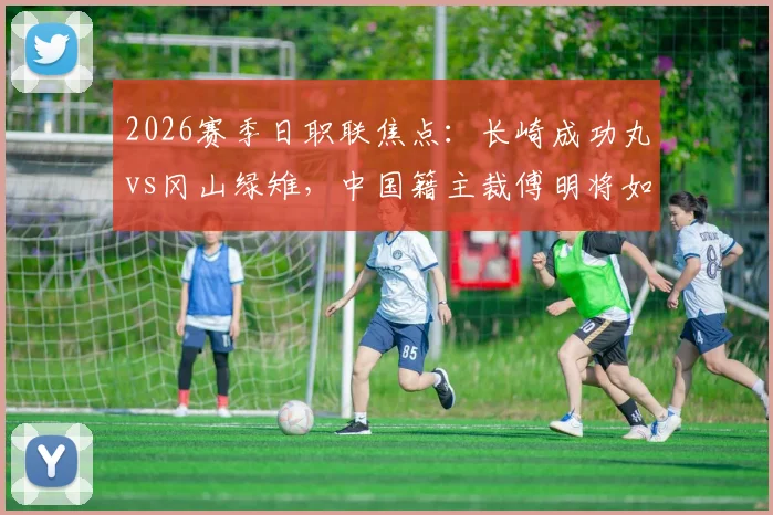 2026赛季日职联焦点：长崎成功丸vs冈山绿雉，中国籍主裁傅明将如何执法？看点解析