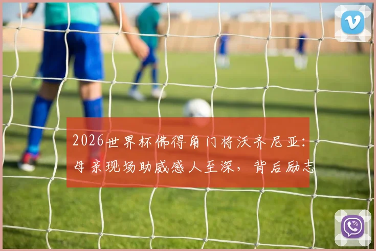 2026世界杯佛得角门将沃齐尼亚:母亲现场助威感人至深,背后励志成长经历全揭秘