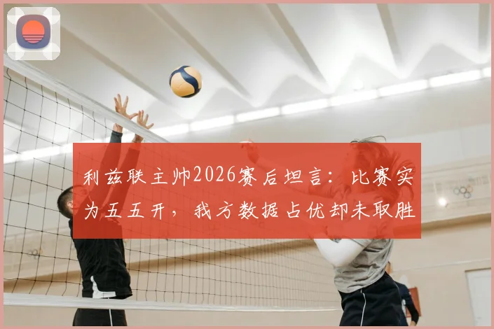 利兹联主帅2026赛后坦言：比赛实为五五开，我方数据占优却未取胜引热议
