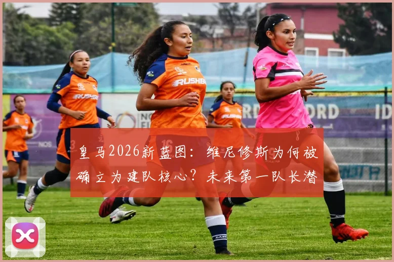 皇马2026新蓝图：维尼修斯为何被确立为建队核心？未来第一队长潜力深度解读