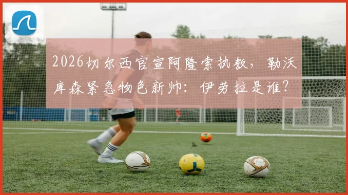 2026切尔西官宣阿隆索执教，勒沃库森紧急物色新帅：伊劳拉是谁？其执教风格解析与药厂适配度探讨