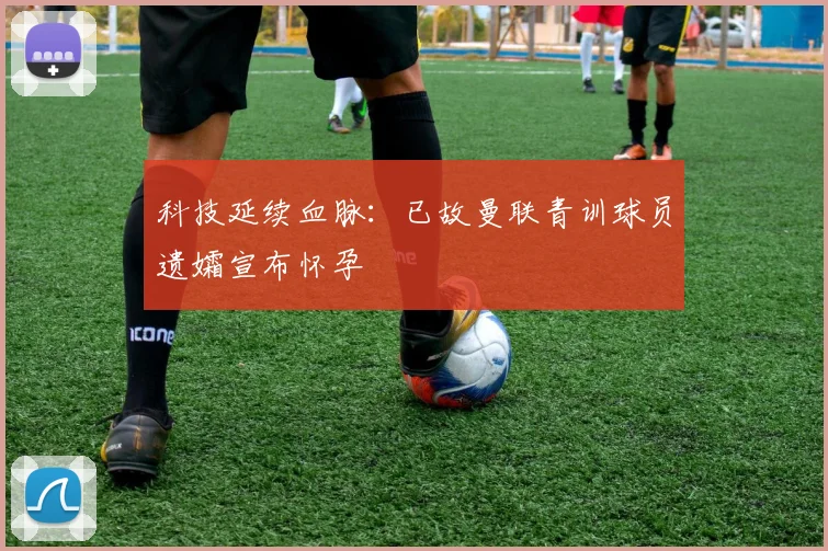 科技延续血脉:已故曼联青训球员遗孀宣布怀孕