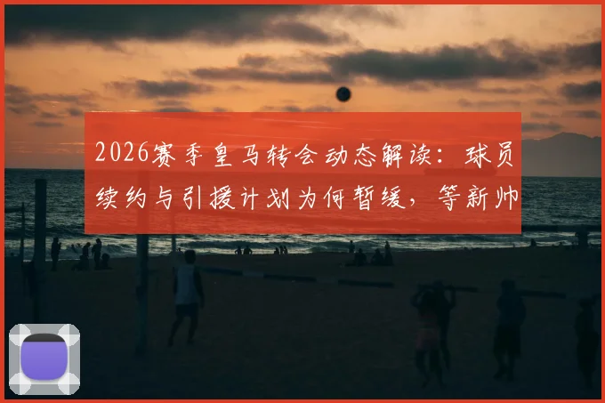 2026赛季皇马转会动态解读：球员续约与引援计划为何暂缓，等新帅敲定后定夺