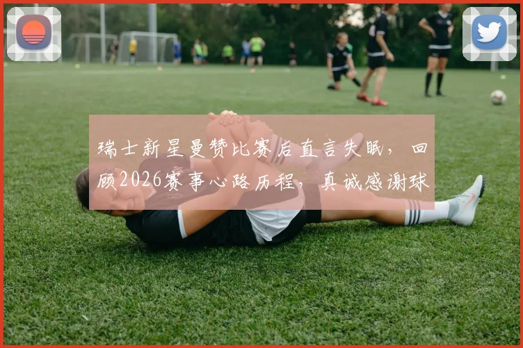 瑞士新星曼赞比赛后直言失眠，回顾2026赛事心路历程，真诚感谢球迷支持