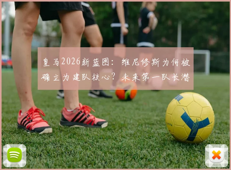 皇马2026新蓝图：维尼修斯为何被确立为建队核心？未来第一队长潜力深度解读