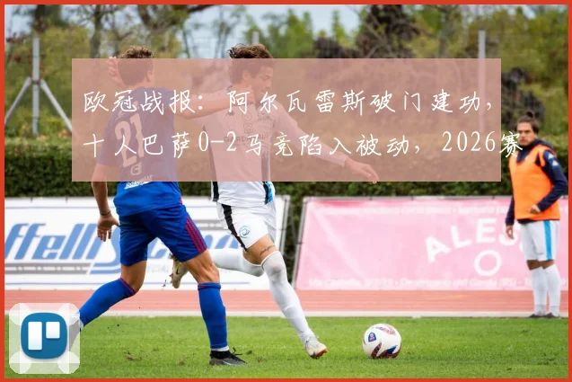 欧冠战报：阿尔瓦雷斯破门建功，十人巴萨0-2马竞陷入被动，2026赛季晋级形势分析