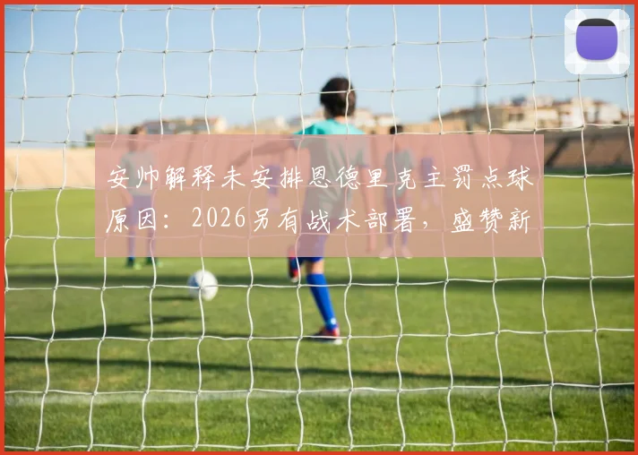 安帅解释未安排恩德里克主罚点球原因:2026另有战术部署,盛赞新人把握机会能力
