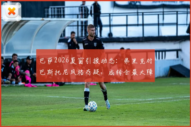 巴萨2026夏窗引援动态:弗里克对巴斯托尼风格存疑,成转会最大障碍,球员特点全面解析