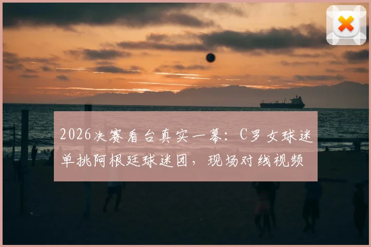 2026决赛看台真实一幕：C罗女球迷单挑阿根廷球迷团，现场对线视频原声记录
