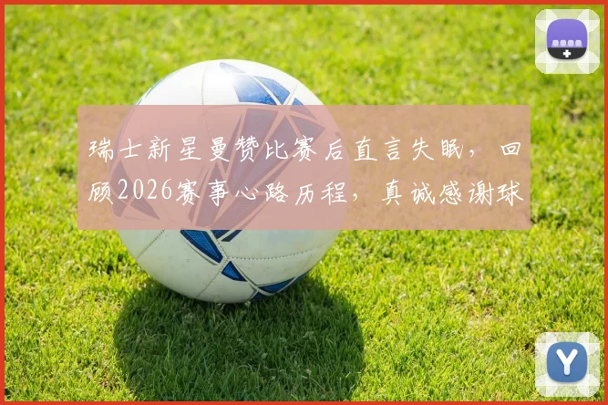 瑞士新星曼赞比赛后直言失眠,回顾2026赛事心路历程,真诚感谢球迷支持