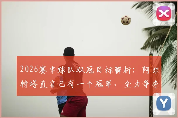 2026赛季球队双冠目标解析：阿尔特塔直言已有一个冠军，全力争夺下一个，主帅采访实录及战术展望
