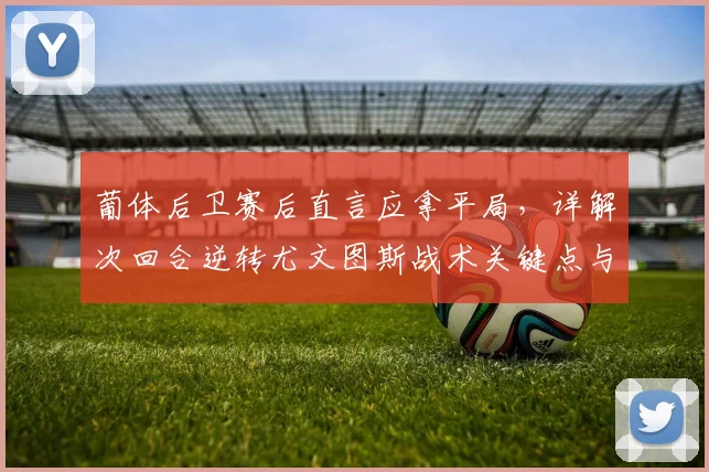 葡体后卫赛后直言应拿平局，详解次回合逆转尤文图斯战术关键点与2026欧联杯前景分析