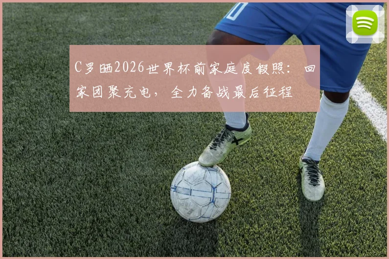 C罗晒2026世界杯前家庭度假照：回家团聚充电，全力备战最后征程