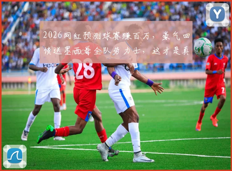 2026网红预测球赛赚百万，豪气回馈送墨西哥全队劳力士，这才是真能处！