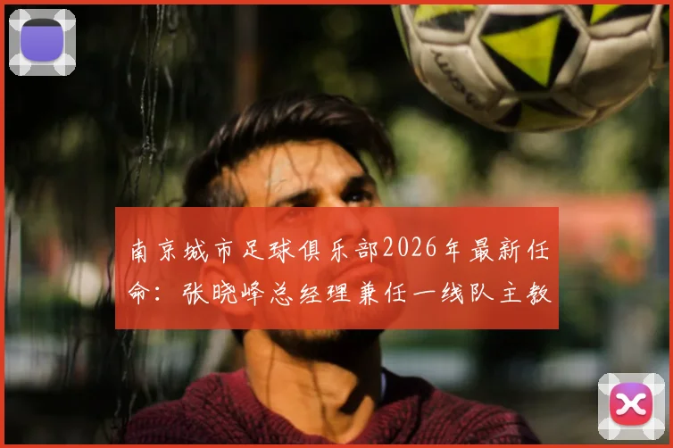 南京城市足球俱乐部2026年最新任命：张晓峰总经理兼任一线队主教练，球队备战新赛季迎来关键调整