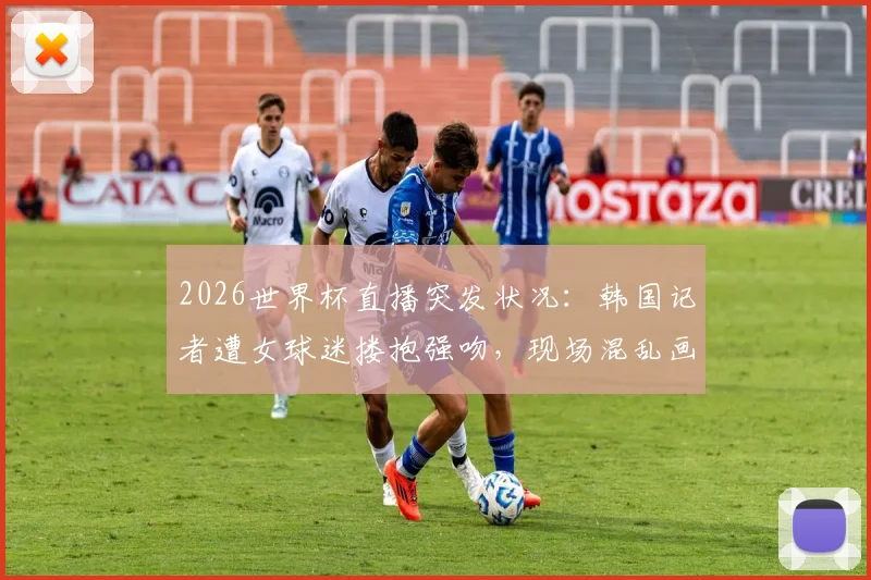 2026世界杯直播突发状况：韩国记者遭女球迷搂抱强吻，现场混乱画面曝光
