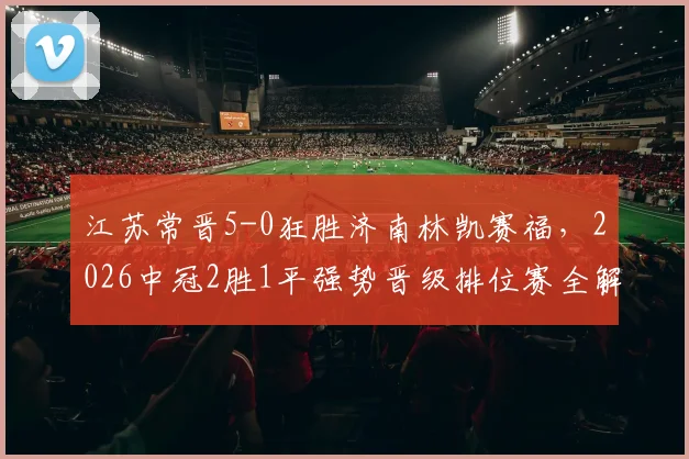 江苏常晋5-0狂胜济南林凯赛福，2026中冠2胜1平强势晋级排位赛全解析