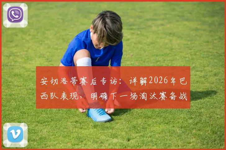 安切洛蒂赛后专访：详解2026年巴西队表现，明确下一场淘汰赛备战策略与调整方向