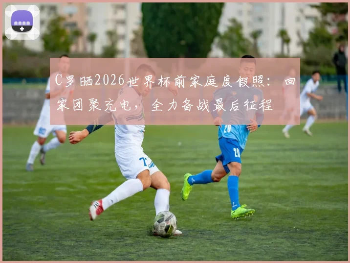 C罗晒2026世界杯前家庭度假照:回家团聚充电,全力备战最后征程