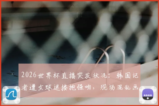 2026世界杯直播突发状况：韩国记者遭女球迷搂抱强吻，现场混乱画面曝光