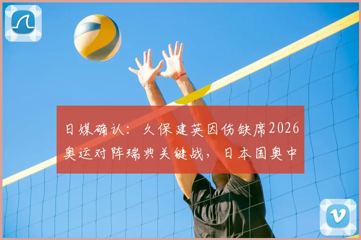 日媒确认：久保建英因伤缺席2026奥运对阵瑞典关键战，日本国奥中场面临重组