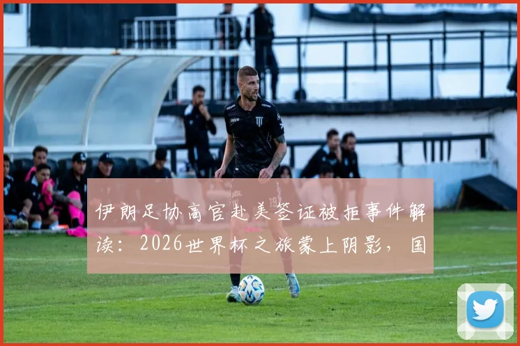伊朗足协高官赴美签证被拒事件解读：2026世界杯之旅蒙上阴影，国际足联如何应对？