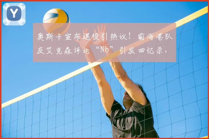 奥斯卡宣布退役引热议！前海港队友艾克森评论“Nb”引发回忆杀，盘点中超传奇外援高光时刻