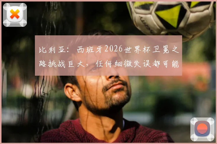 比利亚：西班牙2026世界杯卫冕之路挑战巨大，任何细微失误都可能葬送冠军梦想