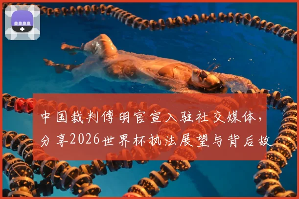 中国裁判傅明官宣入驻社交媒体，分享2026世界杯执法展望与背后故事